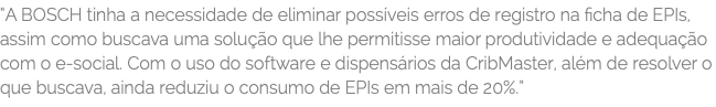 “A BOSCH tinha a necessidade de eliminar possíveis erros de registro na ficha de EPIs, assim como buscava uma solução que lhe permitisse maior produtividade e adequação com o e-social. Com o uso do software e dispensários da CribMaster, além de resolver o que buscava, ainda reduziu o consumo de EPIs em mais de 20%.”